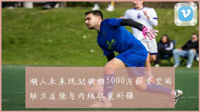 湖人未来规划明朗5000万薪资空间助力后场与内线双重补强