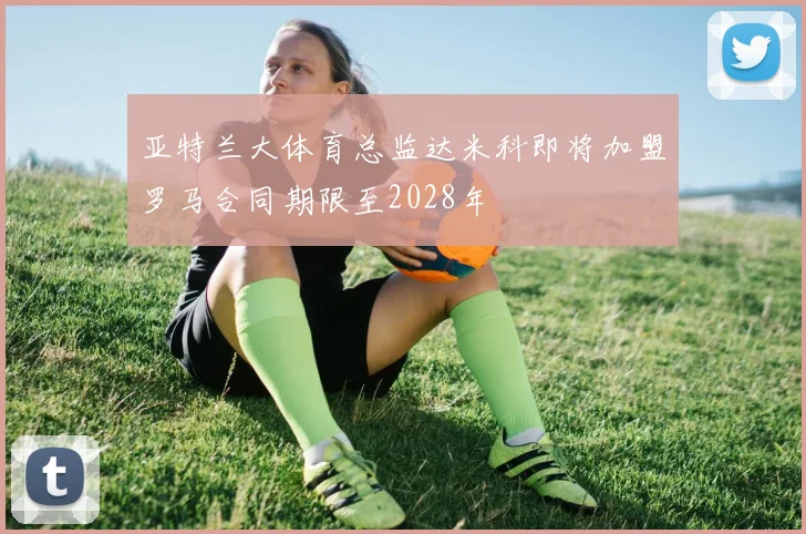 亚特兰大体育总监达米科即将加盟罗马合同期限至2028年