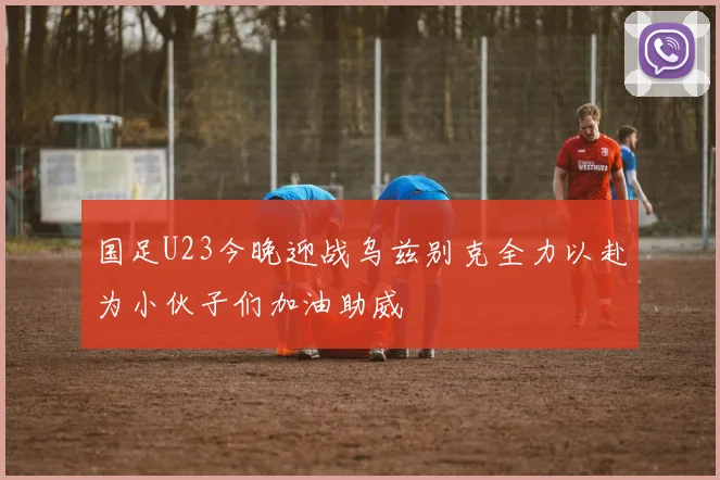 国足U23今晚迎战乌兹别克全力以赴为小伙子们加油助威