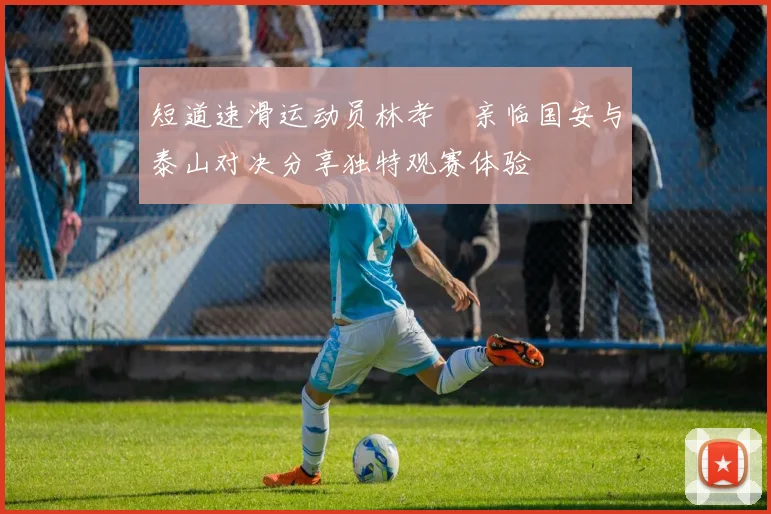 短道速滑运动员林孝埈亲临国安与泰山对决分享独特观赛体验