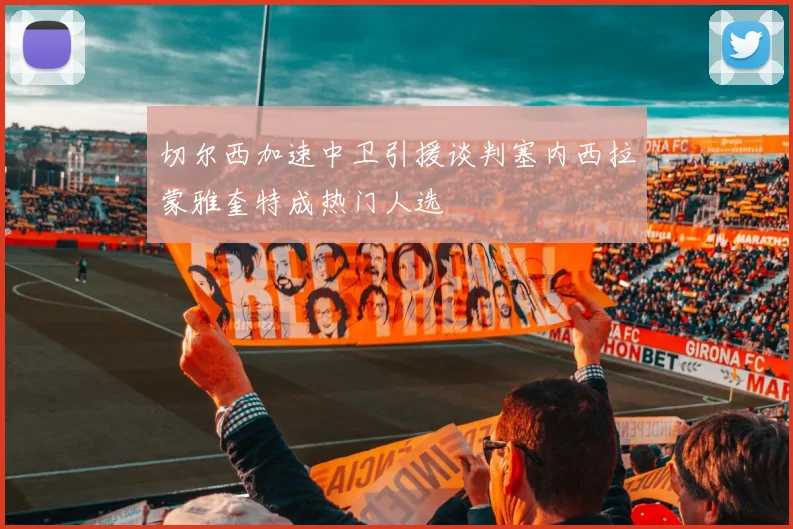 切尔西加速中卫引援谈判塞内西拉蒙雅奎特成热门人选