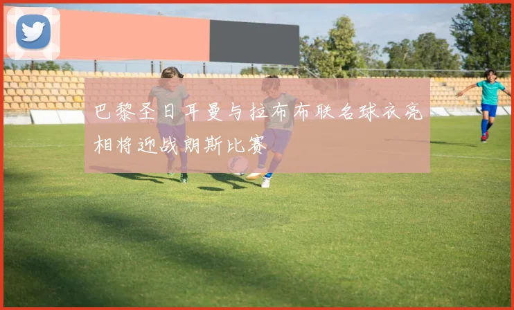 巴黎圣日耳曼与拉布布联名球衣亮相将迎战朗斯比赛