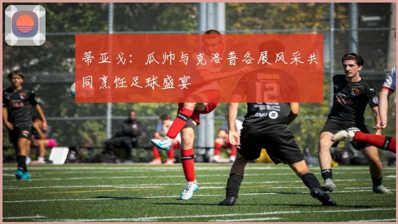 蒂亚戈：瓜帅与克洛普各展风采共同烹饪足球盛宴
