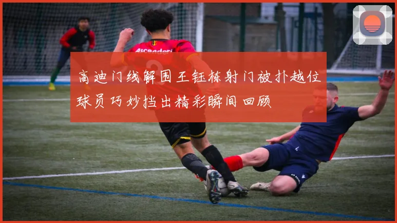 高迪门线解围王钰栋射门被扑越位球员巧妙挡出精彩瞬间回顾