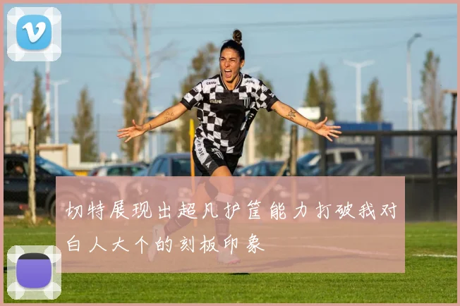 切特展现出超凡护筐能力打破我对白人大个的刻板印象
