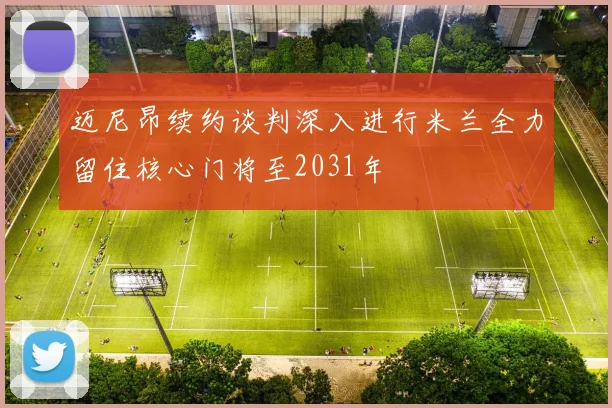 迈尼昂续约谈判深入进行米兰全力留住核心门将至2031年