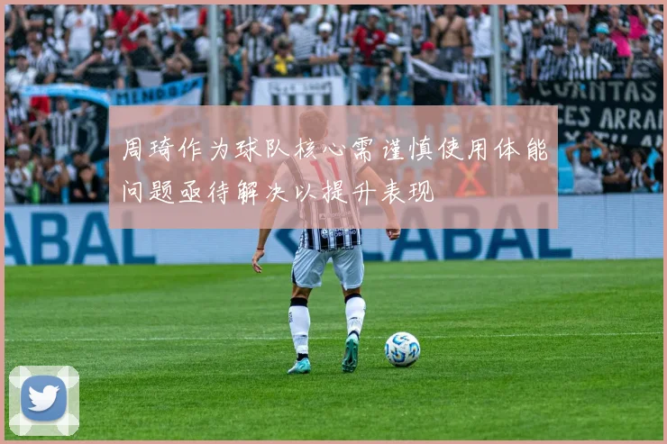 周琦作为球队核心需谨慎使用体能问题亟待解决以提升表现