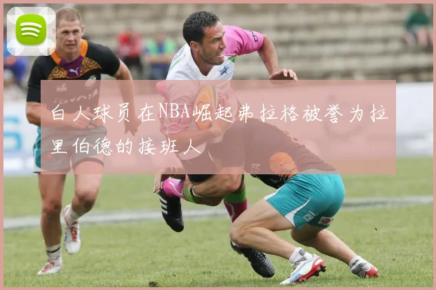 白人球员在NBA崛起弗拉格被誉为拉里伯德的接班人