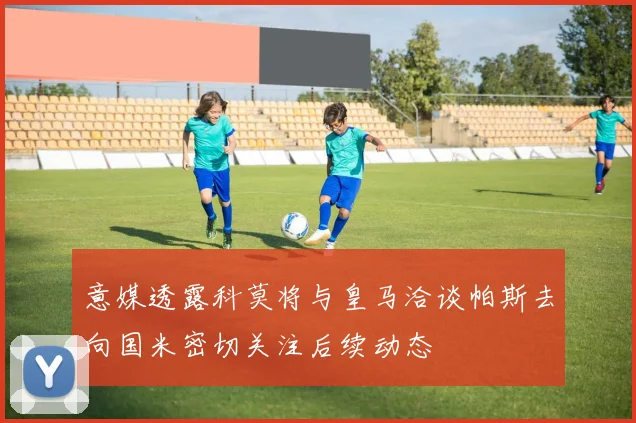 意媒透露科莫将与皇马洽谈帕斯去向国米密切关注后续动态