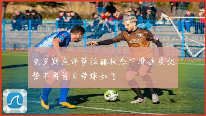 克罗斯点评萨拉赫状态下滑速度优势不再昔日带球如飞