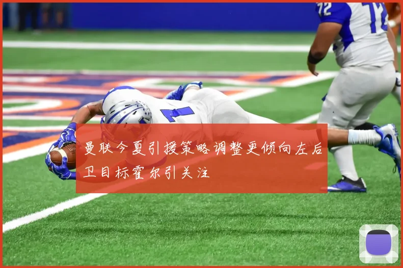 曼联今夏引援策略调整更倾向左后卫目标霍尔引关注