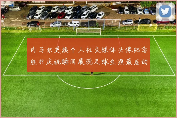 内马尔更换个人社交媒体头像纪念经典庆祝瞬间展现足球生涯最后的辉煌时刻