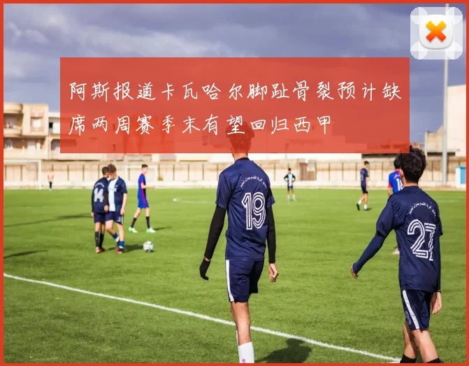 阿斯报道卡瓦哈尔脚趾骨裂预计缺席两周赛季末有望回归西甲