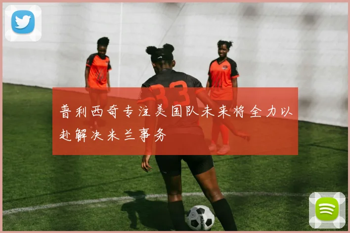 普利西奇专注美国队未来将全力以赴解决米兰事务