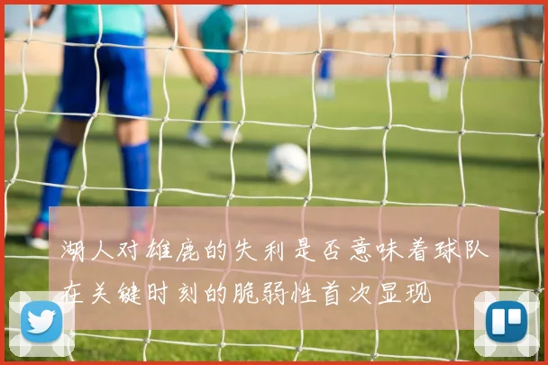 湖人对雄鹿的失利是否意味着球队在关键时刻的脆弱性首次显现