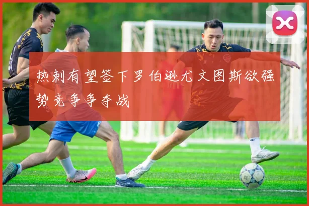 热刺有望签下罗伯逊尤文图斯欲强势竞争争夺战