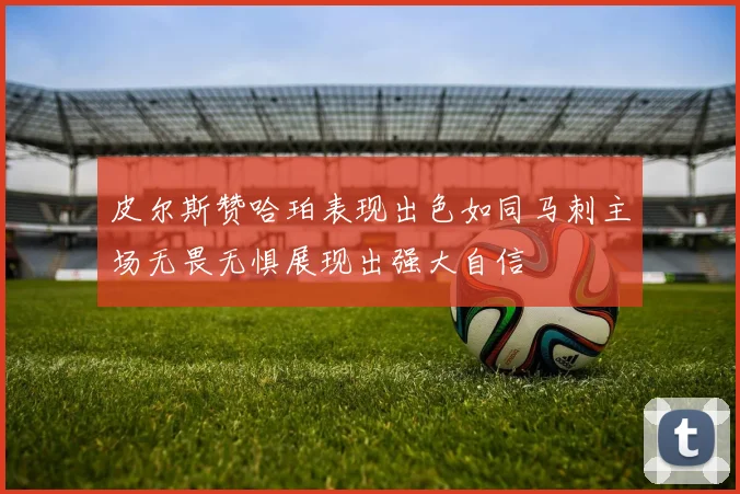 皮尔斯赞哈珀表现出色如同马刺主场无畏无惧展现出强大自信