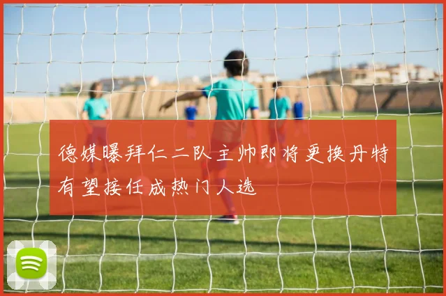 德媒曝拜仁二队主帅即将更换丹特有望接任成热门人选